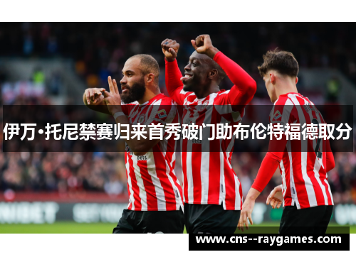 伊万·托尼禁赛归来首秀破门助布伦特福德取分