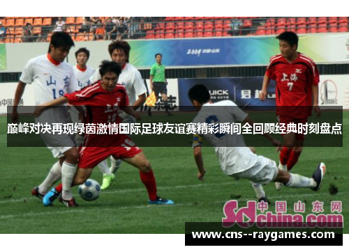 巅峰对决再现绿茵激情国际足球友谊赛精彩瞬间全回顾经典时刻盘点 巅峰对决再现绿茵激情国际足球友谊赛精彩瞬间全回顾经典时刻盘点