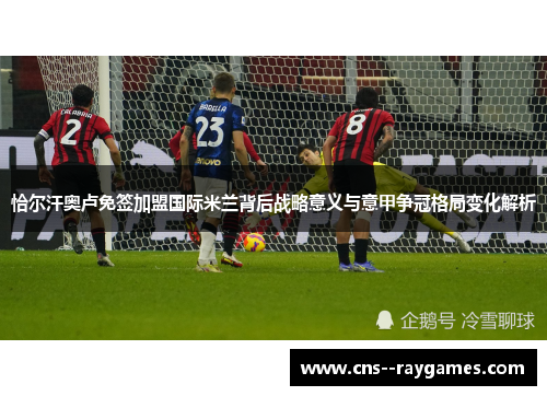 恰尔汗奥卢免签加盟国际米兰背后战略意义与意甲争冠格局变化解析 恰尔汗奥卢免签加盟国际米兰背后战略意义与意甲争冠格局变化解析