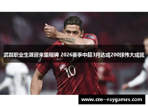 武磊职业生涯迎来里程碑 2026赛季中超3月达成200球伟大成就